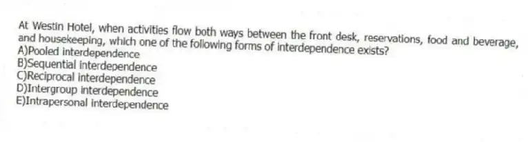 At Westin Hotel, when activities flow both ways between the front desk, reservations, food and beverage, and housekeeping, which one of the following forms of interdependence exists?
A)Pooled interdependence
B)Sequential interdependence
C)Reciprocal interdependence
D)Intergroup interdependence
E)Intrapersonal interdependence