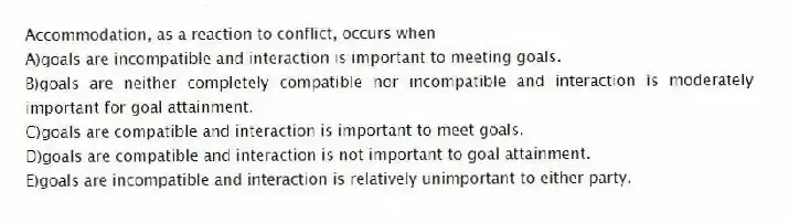 Accommodation, as a reaction to conflict, occurs when
A)goals are incompatible and interaction is important to meeting goals.
B)goals are neither completely compatible nor incompatible and interaction is moderately important for goal attainment.
C)goals are compatible and interaction is important to meet goals.
D)goals are compatible and interaction is not important to goal attainment.
E)goals are incompatible and interaction is relatively unimportant to either party.