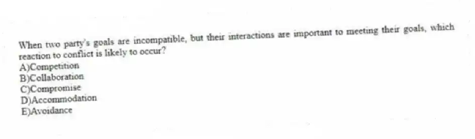 When two party's goals are incompatible, but their interactions are important to meeting their goals, which reaction to conflict is likely to occur?
A)Competition
B)Collaboration
C)Compromise
D)Accommodation
E)Avoidance