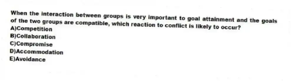 When the interaction between groups is very important to goal attainment and the goals of the two groups are compatible, which reaction to conflict is likely to occur?
A)Competition
B)Collaboration
C)Compromise
D)Accommodation
E)Avoidance