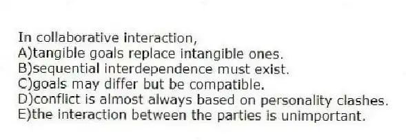 In collaborative interaction,
A)tangible goals replace intangible ones.
B)sequential interdependence must exist.
C)goals may differ but be compatible.
D)conflict is almost always based on personality clashes.
E)the interaction between the parties is unimportant.