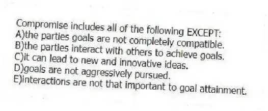 Compromise includes all of the following EXCEPT:
A)the parties goals are not completely compatible.
B)the parties interact with others to achieve goals.
C)it can lead to new and innovative ideas.
D)goals are not aggressively pursued.
E)interactions are not that important to goal attainment.