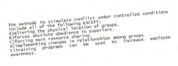 The methods to stimulate conflict under controlled conditions include all of the following EXCEPT:
A)altering the physical location of groups.
B)forces absolute obedience to superiors.
C)forcing more resource sharing.
D)implementing changes in relationships among groups.
E)training programs can be used to increase employee awareness.