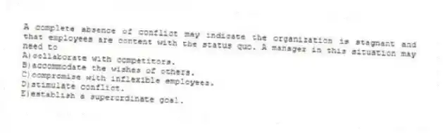 A complete absence of conflict may indicate the organization is stagnant and that employees are content with the status quo. A manager in this situation may need to
A)collaborate with competitors.
B)accommodate the wishes of others.
C)compromise with inflexible employees.
D)stimulate conflict.
E)establish a superordinate goal.