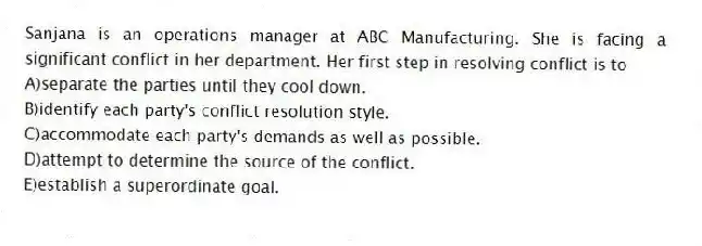 Sanjana is an operations manager at ABC Manufacturing. She is facing a significant conflict in her department. Her first step in resolving conflict is to
A)separate the parties until they cool down.
B)identify each party's conflict resolution style.
C)accommodate each party's demands as well as possible.
D)attempt to determine the source of the conflict.
E)establish a superordinate goal.