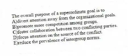 The overall purpose of a superordinate goal is to
A)divert attention away from the organizational goals.
B)promote more competition among groups.
C)foster collaboration between two conflicting parties.
D)focus attention on the source of the conflict.
E)reduce the prevalence of intergroup norms.