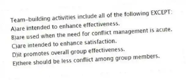 Team-building activities include all of the following EXCEPT:
A)are intended to enhance effectiveness.
B)are used when the need for conflict management is acute.
C)are intended to enhance satisfaction.
D)it promotes overall group effectiveness.
E)there should be less conflict among group members.