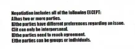 Negotiation includes all of the following EXCEPT:
A)has two or more parties.
B)the parties have different preferences regarding an issue.
C)it can only be interpersonal.
D)the parties need to reach agreement.
E)the parties can be groups or individuals.