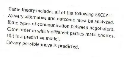 Game theory includes all of the following EXCEPT:
A)every alternative and outcome must be analyzed.
B)the types of communication between negotiators.
C)the order in which different parties make choices.
D)it is a predictive model.
E)every possible move is predicted.