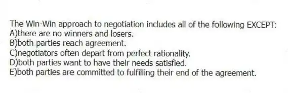 The Win-Win approach to negotiation includes all of the following EXCEPT:
A)there are no winners and losers.
B)both parties reach agreement.
C)negotiators often depart from perfect rationality.
D)both parties want to have their needs satisfied.
E)both parties are committed to fulfilling their end of the agreement.