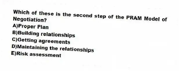 Which of these is the second step of the PRAM Model of Negotiation?
A)Proper Plan
B)Building relationships
C)Getting agreements
D)Maintaining the relationships
E)Risk assessment