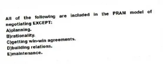 All of the following are included in the PRAM model of negotiating EXCEPT:
A)planning.
B)rationality.
C)getting win-win agreements.
D)building relations.
E)maintenance.