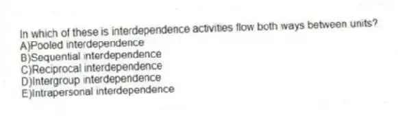 In which of these is interdependence activities flow both ways between units?
A)Pooled interdependence
B)Sequential interdependence
C)Reciprocal interdependence
D)Intergroup interdependence
E)Intrapersonal interdependence