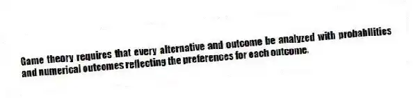 Game theory requires that every alternative and outcome be analyzed with probabilities and numerical outcomes reflecting the preferences for each outcome.