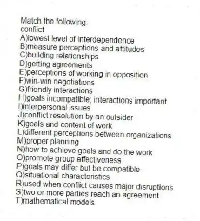 Match the following:
-conflict
A)lowest level of interdependence
B)measure perceptions and attitudes
C)building relationships
D)getting agreements
E)perceptions of working in opposition
F)win-win negotiations
G)friendly interactions
H)goals incompatible; interactions important
I)interpersonal issues
J)conflict resolution by an outsider
K)goals and content of work
L)different perceptions between organizations
M)proper planning
N)how to achieve goals and do the work
O)promote group effectiveness
P)goals may differ but be compatible
Q)situational characteristics
R)used when conflict causes major disruptions
S)two or more parties reach an agreement
T)mathematical models