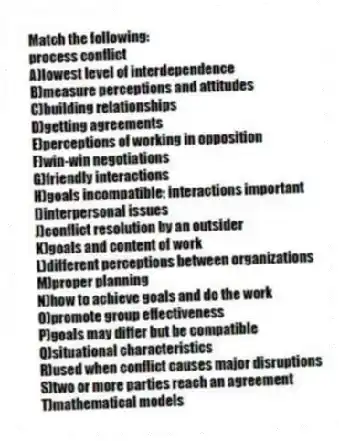 Match the following:
-process conflict
A)lowest level of interdependence
B)measure perceptions and attitudes
C)building relationships
D)getting agreements
E)perceptions of working in opposition
F)win-win negotiations
G)friendly interactions
H)goals incompatible; interactions important
I)interpersonal issues
J)conflict resolution by an outsider
K)goals and content of work
L)different perceptions between organizations
M)proper planning
N)how to achieve goals and do the work
O)promote group effectiveness
P)goals may differ but be compatible
Q)situational characteristics
R)used when conflict causes major disruptions
S)two or more parties reach an agreement
T)mathematical models