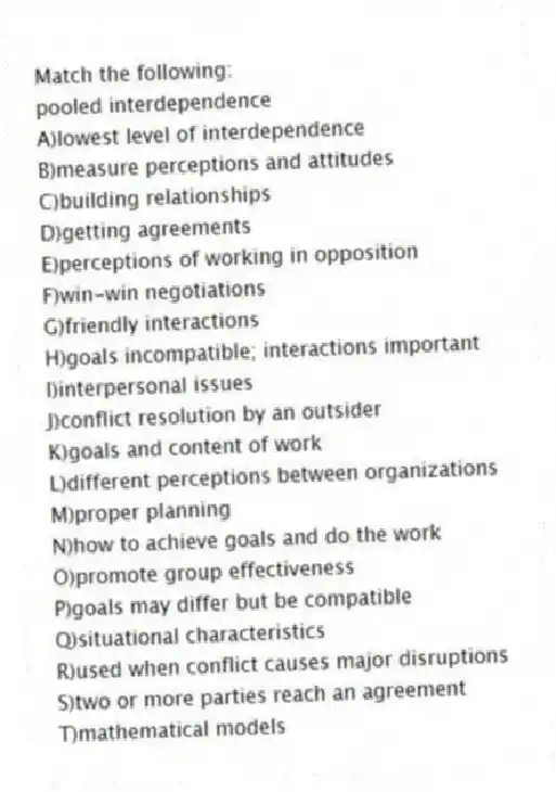 Match the following:
-pooled interdependence
A)lowest level of interdependence
B)measure perceptions and attitudes
C)building relationships
D)getting agreements
E)perceptions of working in opposition
F)win-win negotiations
G)friendly interactions
H)goals incompatible; interactions important
I)interpersonal issues
J)conflict resolution by an outsider
K)goals and content of work
L)different perceptions between organizations
M)proper planning
N)how to achieve goals and do the work
O)promote group effectiveness
P)goals may differ but be compatible
Q)situational characteristics
R)used when conflict causes major disruptions
S)two or more parties reach an agreement
T)mathematical models