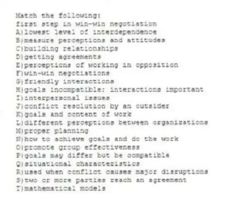 Match the following:
-first step in win-win negotiation
A)lowest level of interdependence
B)measure perceptions and attitudes
C)building relationships
D)getting agreements
E)perceptions of working in opposition
F)win-win negotiations
G)friendly interactions
H)goals incompatible; interactions important
I)interpersonal issues
J)conflict resolution by an outsider
K)goals and content of work
L)different perceptions between organizations
M)proper planning
N)how to achieve goals and do the work
O)promote group effectiveness
P)goals may differ but be compatible
Q)situational characteristics
R)used when conflict causes major disruptions
S)two or more parties reach an agreement
T)mathematical models