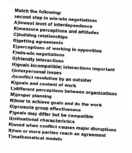 Match the following:
-second step in win-win negotiations
A)lowest level of interdependence
B)measure perceptions and attitudes
C)building relationships
D)getting agreements
E)perceptions of working in opposition
F)win-win negotiations
G)friendly interactions
H)goals incompatible; interactions important
I)interpersonal issues
J)conflict resolution by an outsider
K)goals and content of work
L)different perceptions between organizations
M)proper planning
N)how to achieve goals and do the work
O)promote group effectiveness
P)goals may differ but be compatible
Q)situational characteristics
R)used when conflict causes major disruptions
S)two or more parties reach an agreement
T)mathematical models