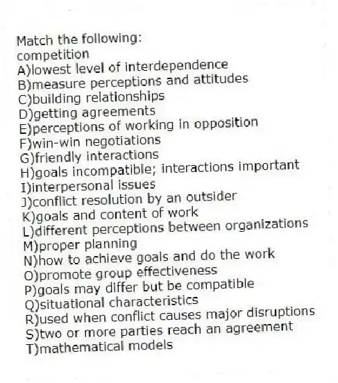 Match the following:
-competition
A)lowest level of interdependence
B)measure perceptions and attitudes
C)building relationships
D)getting agreements
E)perceptions of working in opposition
F)win-win negotiations
G)friendly interactions
H)goals incompatible; interactions important
I)interpersonal issues
J)conflict resolution by an outsider
K)goals and content of work
L)different perceptions between organizations
M)proper planning
N)how to achieve goals and do the work
O)promote group effectiveness
P)goals may differ but be compatible
Q)situational characteristics
R)used when conflict causes major disruptions
S)two or more parties reach an agreement
T)mathematical models
