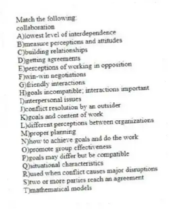Match the following:
-collaboration
A)lowest level of interdependence
B)measure perceptions and attitudes
C)building relationships
D)getting agreements
E)perceptions of working in opposition
F)win-win negotiations
G)friendly interactions
H)goals incompatible; interactions important
I)interpersonal issues
J)conflict resolution by an outsider
K)goals and content of work
L)different perceptions between organizations
M)proper planning
N)how to achieve goals and do the work
O)promote group effectiveness
P)goals may differ but be compatible
Q)situational characteristics
R)used when conflict causes major disruptions
S)two or more parties reach an agreement
T)mathematical models