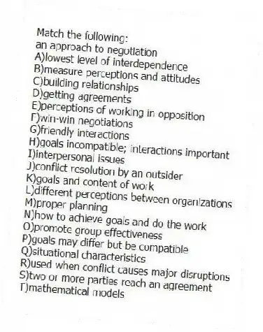 Match the following:
-an approach to negotiation
A)lowest level of interdependence
B)measure perceptions and attitudes
C)building relationships
D)getting agreements
E)perceptions of working in opposition
F)win-win negotiations
G)friendly interactions
H)goals incompatible; interactions important
I)interpersonal issues
J)conflict resolution by an outsider
K)goals and content of work
L)different perceptions between organizations
M)proper planning
N)how to achieve goals and do the work
O)promote group effectiveness
P)goals may differ but be compatible
Q)situational characteristics
R)used when conflict causes major disruptions
S)two or more parties reach an agreement
T)mathematical models