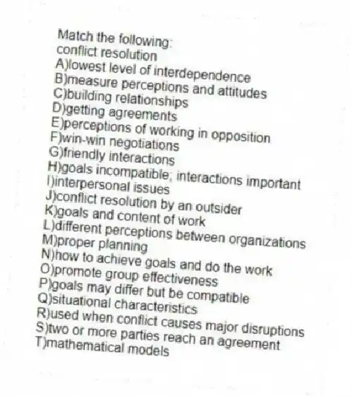 Match the following:
-conflict resolution
A)lowest level of interdependence
B)measure perceptions and attitudes
C)building relationships
D)getting agreements
E)perceptions of working in opposition
F)win-win negotiations
G)friendly interactions
H)goals incompatible; interactions important
I)interpersonal issues
J)conflict resolution by an outsider
K)goals and content of work
L)different perceptions between organizations
M)proper planning
N)how to achieve goals and do the work
O)promote group effectiveness
P)goals may differ but be compatible
Q)situational characteristics
R)used when conflict causes major disruptions
S)two or more parties reach an agreement
T)mathematical models