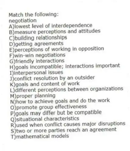 Match the following:
-negotiation
A)lowest level of interdependence
B)measure perceptions and attitudes
C)building relationships
D)getting agreements
E)perceptions of working in opposition
F)win-win negotiations
G)friendly interactions
H)goals incompatible; interactions important
I)interpersonal issues
J)conflict resolution by an outsider
K)goals and content of work
L)different perceptions between organizations
M)proper planning
N)how to achieve goals and do the work
O)promote group effectiveness
P)goals may differ but be compatible
Q)situational characteristics
R)used when conflict causes major disruptions
S)two or more parties reach an agreement
T)mathematical models