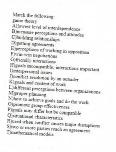 Match the following:
-game theory
A)lowest level of interdependence
B)measure perceptions and attitudes
C)building relationships
D)getting agreements
E)perceptions of working in opposition
F)win-win negotiations
G)friendly interactions
H)goals incompatible; interactions important
I)interpersonal issues
J)conflict resolution by an outsider
K)goals and content of work
L)different perceptions between organizations
M)proper planning
N)how to achieve goals and do the work
O)promote group effectiveness
P)goals may differ but be compatible
Q)situational characteristics
R)used when conflict causes major disruptions
S)two or more parties reach an agreement
T)mathematical models