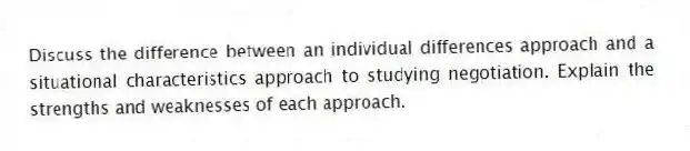 Discuss the difference between an individual differences approach and a situational characteristics approach to studying negotiation. Explain the strengths and weaknesses of each approach.