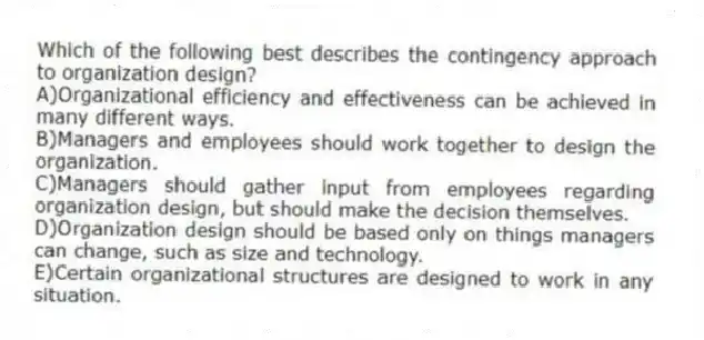 Which of the following best describes the contingency approach to organization design?
A)Organizational efficiency and effectiveness can be achieved in many different ways.
B)Managers and employees should work together to design the organization.
C)Managers should gather input from employees regarding organization design, but should make the decision themselves.
D)Organization design should be based only on things managers can change, such as size and technology.
E)Certain organizational structures are designed to work in any situation.