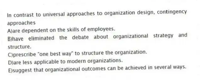 In contrast to universal approaches to organization design, contingency approaches
A)are dependent on the skills of employees.
B)have eliminated the debate about organizational strategy and structure.
C)prescribe "one best way" to structure the organization.
D)are less applicable to modern organizations.
E)suggest that organizational outcomes can be achieved in several ways.