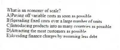 What is an economy of scale?
A)Paying off variable costs as soon as possible
B)Spreading fixed costs over a large number of units
C)Introducing products into as many countries as possible
D)Attracting the most customers as possible
E)Avoiding finance charges by assuming less debt
