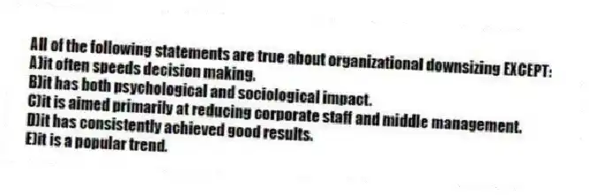All of the following statements are true about organizational downsizing EXCEPT:
A)it often speeds decision making.
B)it has both psychological and sociological impact.
C)it is aimed primarily at reducing corporate staff and middle management.
D)it has consistently achieved good results.
E)it is a popular trend.