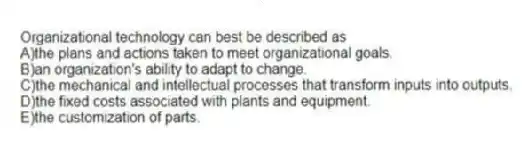 Organizational technology can best be described as
A)the plans and actions taken to meet organizational goals.
B)an organization's ability to adapt to change.
C)the mechanical and intellectual processes that transform inputs into outputs.
D)the fixed costs associated with plants and equipment.
E)the customization of parts.