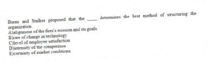 Burns and Stalker proposed that the ____ determines the best method of structuring the organization.
A)alignment of the firm's mission and its goals
B)rate of change in technology
C)level of employee satisfaction
D)intensity of the competition
E)certainty of market conditions