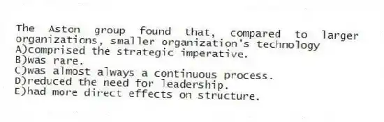 The Aston group found that, compared to larger organizations, smaller organization's technology
A)comprised the strategic imperative.
B)was rare.
C)was almost always a continuous process.
D)reduced the need for leadership.
E)had more direct effects on structure.
