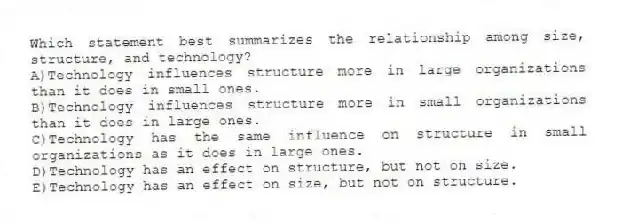 Which statement best summarizes the relationship among size, structure, and technology?
A)Technology influences structure more in large organizations than it does in small ones.
B)Technology influences structure more in small organizations than it does in large ones.
C)Technology has the same influence on structure in small organizations as it does in large ones.
D)Technology has an effect on structure, but not on size.
E)Technology has an effect on size, but not on structure.