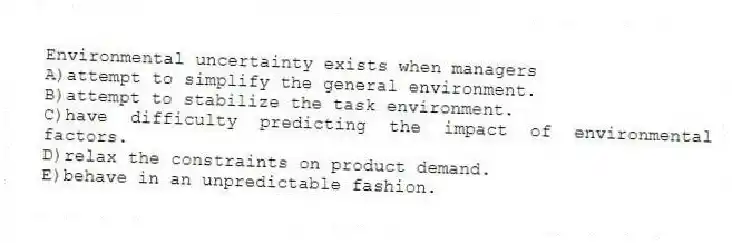 Environmental uncertainty exists when managers
A)attempt to simplify the general environment.
B)attempt to stabilize the task environment.
C)have difficulty predicting the impact of environmental factors.
D)relax the constraints on product demand.
E)behave in an unpredictable fashion.