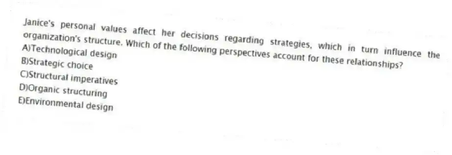 Janice's personal values affect her decisions regarding strategies, which in turn influence the organization's structure. Which of the following perspectives account for these relationships?
A)Technological design
B)Strategic choice
C)Structural imperatives
D)Organic structuring
E)Environmental design