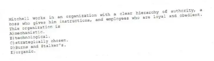 Mitchell works in an organization with a clear hierarchy of authority, a boss who gives him instructions, and employees who are loyal and obedient. This organization is
A)mechanistic.
B)technological.
C)strategically chosen.
D)Burns and Stalker's.
E)organic.