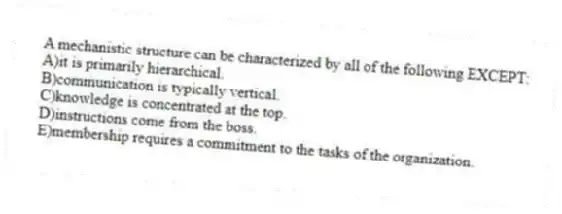 A mechanistic structure can be characterized by all of the following EXCEPT:
A)it is primarily hierarchical.
B)communication is typically vertical.
C)knowledge is concentrated at the top.
D)instructions come from the boss.
E)membership requires a commitment to the tasks of the organization.