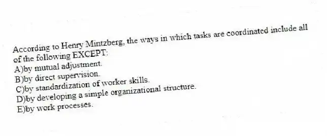 According to Henry Mintzberg, the ways in which tasks are coordinated include all of the following EXCEPT:
A)by mutual adjustment.
B)by direct supervision.
C)by standardization of worker skills.
D)by developing a simple organizational structure.
E)by work processes.