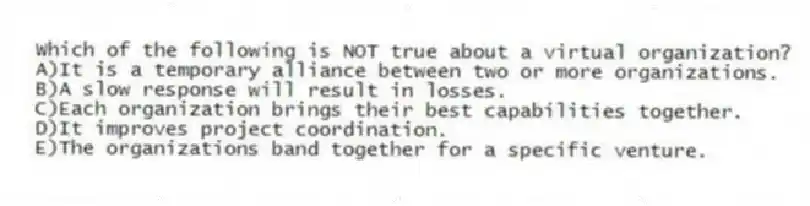 Which of the following is NOT true about a virtual organization?
A)It is a temporary alliance between two or more organizations.
B)A slow response will result in losses.
C)Each organization brings their best capabilities together.
D)It improves project coordination.
E)The organizations band together for a specific venture.