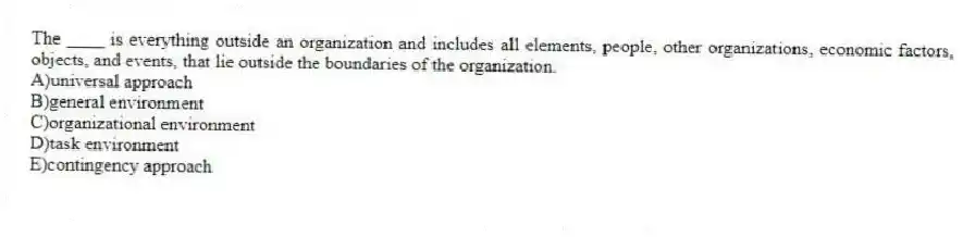 The ____ is everything outside an organization and includes all elements, people, other organizations, economic factors, objects, and events, that lie outside the boundaries of the organization.
A)universal approach
B)general environment
C)organizational environment
D)task environment
E)contingency approach