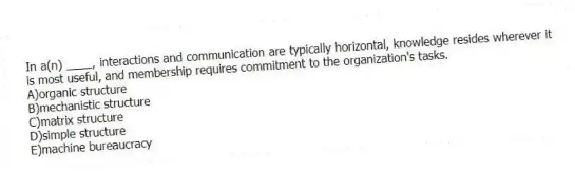 In a(n) ____, interactions and communication are typically horizontal, knowledge resides wherever it is most useful, and membership requires commitment to the organization's tasks.
A)organic structure
B)mechanistic structure
C)matrix structure
D)simple structure
E)machine bureaucracy