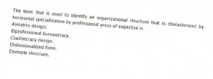 The term that is used to identify an organizational structure that is characterized by horizontal specialization by professional areas of expertise is
A)matrix design.
B)professional bureaucracy.
C)adhocracy design.
D)divisionalized form.
E)simple structure.