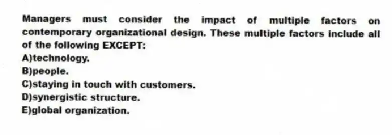 Managers must consider the impact of multiple factors on contemporary organizational design. These multiple factors include all of the following EXCEPT:
A)technology.
B)people.
C)staying in touch with customers.
D)synergistic structure.
E)global organization.