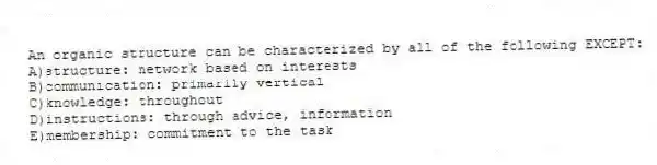 An organic structure can be characterized by all of the following EXCEPT:
A)structure: network based on interests
B)communication: primarily vertical
C)knowledge: throughout
D)instructions: through advice, information
E)membership: commitment to the task