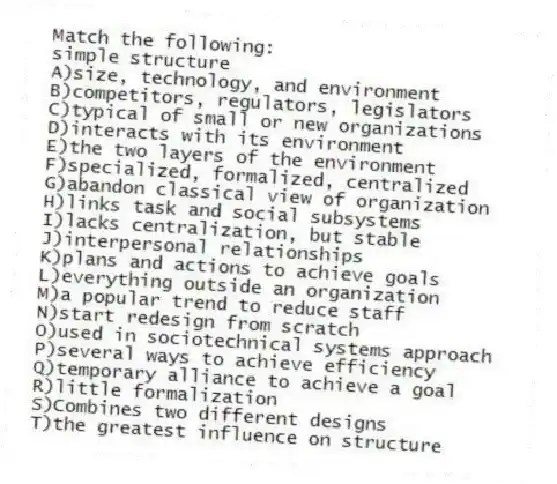 Match the following:
-simple structure
A)size, technology, and environment
B)competitors, regulators, legislators
C)typical of small or new organizations
D)interacts with its environment
E)the two layers of the environment
F)specialized, formalized, centralized
G)abandon classical view of organization
H)links task and social subsystems
I)lacks centralization, but stable
J)interpersonal relationships
K)plans and actions to achieve goals
L)everything outside an organization
M)a popular trend to reduce staff
N)start redesign from scratch
O)used in sociotechnical systems approach
P)several ways to achieve efficiency
Q)temporary alliance to achieve a goal
R)little formalization
S)Combines two different designs
T)the greatest influence on structure